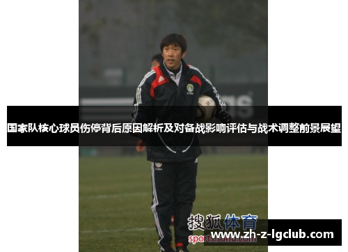 国家队核心球员伤停背后原因解析及对备战影响评估与战术调整前景展望