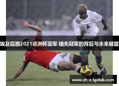 埃及屈居2021非洲杯亚军 错失冠军的背后与未来展望