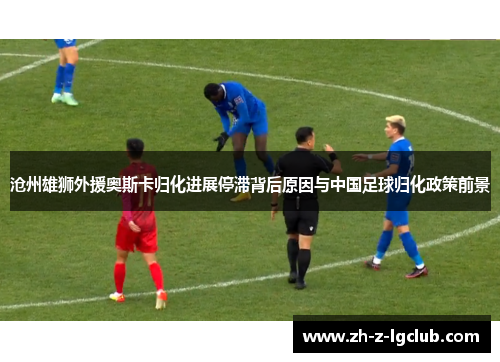 沧州雄狮外援奥斯卡归化进展停滞背后原因与中国足球归化政策前景