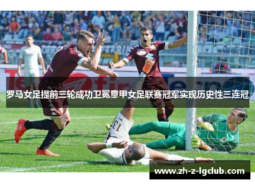 罗马女足提前三轮成功卫冕意甲女足联赛冠军实现历史性三连冠