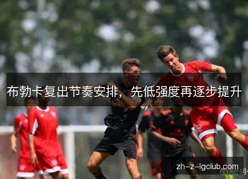 布勃卡复出节奏安排，先低强度再逐步提升