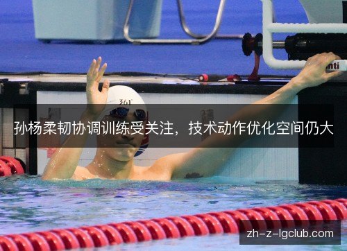 孙杨柔韧协调训练受关注,技术动作优化空间仍大 孙杨柔韧协调训练受关注,技术动作优化空间仍大